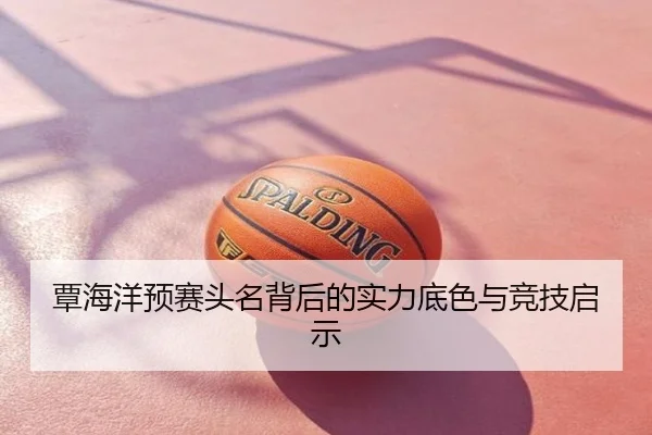 覃海洋预赛头名背后的实力底色与竞技启示