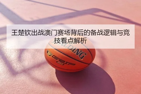 王楚钦出战澳门赛场背后的备战逻辑与竞技看点解析