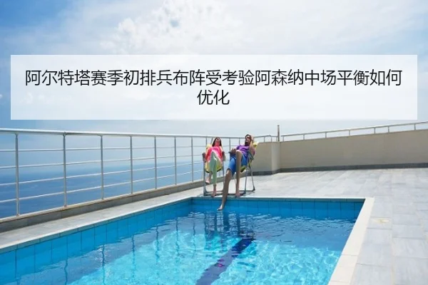 阿尔特塔赛季初排兵布阵受考验阿森纳中场平衡如何优化